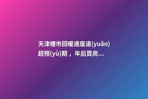 天津樓市回暖速度遠(yuǎn)超預(yù)期，年后買房比年前多花十幾萬！